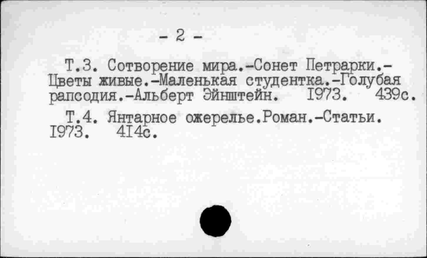 ﻿- 2 -
Т.З. Сотворение мира.-Сонет Петрарки.-Цветы живые.-Маленькая студентка.-Голубая рапсодия.-Альберт Эйнштейн. 1973.	439с.
Т.4. Янтарное ожерелье.Роман.-Статьи. 1973.	414с.